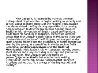 Nick Joaquin, is regarded by many as the most
distinguished Filipino writer in English writing so variedly and
so well about so many aspects of the Filipino. Nick Joaquin
has also enriched the English language with critics coining
“Joaquinesque” to describe his baroque Spanish-flavored
English or his reinventions of English based on Filipinisms.
Aside from his handling of language, Bienvenido Lumbera
writes that Nick Joaquin’s significance in Philippine literature
involves his exploration of the Philippine colonial past under
Spain and his probing into the psychology of social changes as
seen by the young, as exemplified in stories such as Doña
Jeronima, Candido’s Apocalypse and The Order of
Melchizedek. Nick Joaquin has written plays, novels, poems,
short stories and essays including reportage and journalism.
As a journalist, Nick Joaquin uses the nome de
guerre Quijano de Manila but whether he is writing
literature or journalism, fellow National Artist Francisco
Arcellana opines that “it is always of the highest skill and
quality”.
 