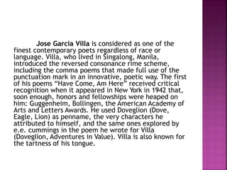 Jose Garcia Villa is considered as one of the
finest contemporary poets regardless of race or
language. Villa, who lived in Singalong, Manila,
introduced the reversed consonance rime scheme,
including the comma poems that made full use of the
punctuation mark in an innovative, poetic way. The first
of his poems “Have Come, Am Here” received critical
recognition when it appeared in New York in 1942 that,
soon enough, honors and fellowships were heaped on
him: Guggenheim, Bollingen, the American Academy of
Arts and Letters Awards. He used Doveglion (Dove,
Eagle, Lion) as penname, the very characters he
attributed to himself, and the same ones explored by
e.e. cummings in the poem he wrote for Villa
(Doveglion, Adventures in Value). Villa is also known for
the tartness of his tongue.
 