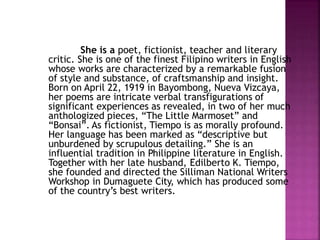 She is a poet, fictionist, teacher and literary
critic. She is one of the finest Filipino writers in English
whose works are characterized by a remarkable fusion
of style and substance, of craftsmanship and insight.
Born on April 22, 1919 in Bayombong, Nueva Vizcaya,
her poems are intricate verbal transfigurations of
significant experiences as revealed, in two of her much
anthologized pieces, “The Little Marmoset” and
“Bonsai”. As fictionist, Tiempo is as morally profound.
Her language has been marked as “descriptive but
unburdened by scrupulous detailing.” She is an
influential tradition in Philippine literature in English.
Together with her late husband, Edilberto K. Tiempo,
she founded and directed the Silliman National Writers
Workshop in Dumaguete City, which has produced some
of the country’s best writers.
 