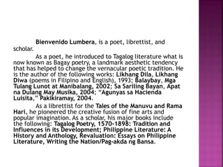 Bienvenido Lumbera, is a poet, librettist, and
scholar.
As a poet, he introduced to Tagalog literature what is
now known as Bagay poetry, a landmark aesthetic tendency
that has helped to change the vernacular poetic tradition. He
is the author of the following works: Likhang Dila, Likhang
Diwa (poems in Filipino and English), 1993; Balaybay, Mga
Tulang Lunot at Manibalang, 2002; Sa Sariling Bayan, Apat
na Dulang May Musika, 2004; “Agunyas sa Hacienda
Luisita,” Pakikiramay, 2004.
As a librettist for the Tales of the Manuvu and Rama
Hari, he pioneered the creative fusion of fine arts and
popular imagination. As a scholar, his major books include
the following: Tagalog Poetry, 1570-1898: Tradition and
Influences in its Development; Philippine Literature: A
History and Anthology, Revaluation: Essays on Philippine
Literature, Writing the Nation/Pag-akda ng Bansa.
 