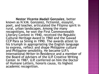 Nestor Vicente Madali Gonzalez, better
known as N.V.M. Gonzalez, fictionist, essayist,
poet, and teacher, articulated the Filipino spirit in
rural, urban landscapes. Among the many
recognitions, he won the First Commonwealth
Literary Contest in 1940, received the Republic
Cultural Heritage Award in 1960 and the Gawad
CCP Para sa Sining in 1990. The awards attest to
his triumph in appropriating the English language
to express, reflect and shape Philippine culture
and Philippine sensibility. He became U.P
.’s
International-Writer-In-Residence and a member of
the Board of Advisers of the U.P
. Creative Writing
Center. In 1987, U.P
. conferred on him the Doctor
of Humane Letters, honoris causa, its highest
academic recognition.
 