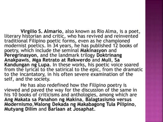 Virgilio S. Almario, also known as Rio Alma, is a poet,
literary historian and critic, who has revived and reinvented
traditional Filipino poetic forms, even as he championed
modernist poetics. In 34 years, he has published 12 books of
poetry, which include the seminal Makinasyon and
Peregrinasyon, and the landmark trilogy Doktrinang
Anakpawis, Mga Retrato at Rekwerdo and Muli, Sa
Kandungan ng Lupa. In these works, his poetic voice soared
from the lyrical to the satirical to the epic, from the dramatic
to the incantatory, in his often severe examination of the
self, and the society.
He has also redefined how the Filipino poetry is
viewed and paved the way for the discussion of the same in
his 10 books of criticisms and anthologies, among which are
Ang Makata sa Panahon ng Makina, Balagtasismo versus
Modernismo,Walong Dekada ng Makabagong Tula Pilipino,
Mutyang Dilim and Barlaan at Josaphat.
 