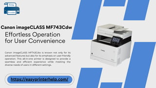 Canon imageCLASS MF743Cdw
Effortless Operation
for User Convenience
Canon imageCLASS MF743Cdw is known not only for its
advanced features but also for its emphasis on user-friendly
operation. This all-in-one printer is designed to provide a
seamless and efficient experience while meeting the
diverse needs of users in different settings.
https://easyprinterhelp.com/
 