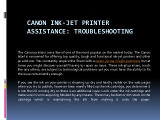 CANON INK-JET PRINTER
      ASSISTANCE: TROUBLESHOOTING

The Canon printers are a few of one of the most popular on the market today. The Canon
label is renowned for offering top quality, tough and functional ink-jet printers and other
pc add-ons. You constantly acquire the finest with a canon pixma mx360 patronen, but at
times you might discover yourself having to repair an issue. These ink-jet printers, much
like any others, are subject to technological problems yet you must have the ability to fix
the issue conveniently enough.

If you see the ink on your printer is showing up dry and hardly visible on the web pages
when you try to publish, however have merely filled up the ink cartridge, you determine it
is not the ink running dry so there is an additional issue. Look under the ink cartridge and
make sure it is not acquiring blocked by any means. There may be dust or dirt stuck on the
cartridge which is maintaining the ink from making it onto the paper.
 