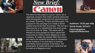 New Brief:
Cannon
Audience: 15-25 year olds
Social Grade: D/C2/C1
Psychographics:
Explorers/Reformers
The client for this project is Canon. Canon are a
Japanese company that create cameras along with
other photography equipment and electronics such
as Lenses, Scanners, Printers and Binoculars. The
purpose for this campaign is to create a advert
centred around the idea of journeys. This can be a
literal journey or a metaphorical one which gives
me a lot of room for ideas. This advert will be
directed at young people as Canon wants their
consumers to create a brand allegiance to their
company. To create the desired effect this advert
will need to be impactful and leave an impression
on the audience if we want them to continue
purchasing Canon products in the future. The
actual piece of media will be print media that will
be used as a Magazine cover.
 