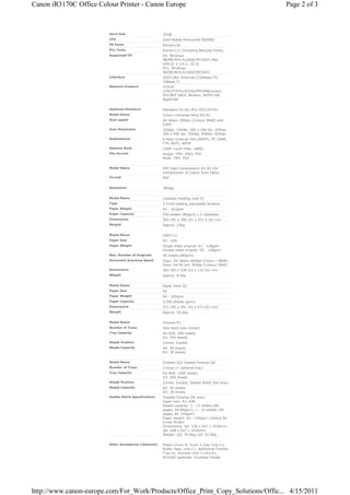 Canon iR3170C Office Colour Printer - Canon Europe                                                  Page 2 of 3



                         Hard Disk                      20GB
                         CPU                            Intel Mobile PentiumIII 850MHz
                         PS Fonts                       Roman136
                         PCL Fonts                      Roman113 (including Barcode Fonts)
                         Supported OS                   PS: Windows
                                                        98/ME/NT4.0/2000/XP/2003, Mac
                                                        OS9.0/ X (10.2, 10.3)
                                                        PCL: Windows
                                                        98/ME/NT4.0/2000/XP/2003
                         Interface                      IEEE1284, Ethernet (100Base-TX,
                                                        10Base-T)
                         Network Protocol               TCP/IP
                                                        (LPD/FTP/Port9100/IPP/SMB/email)
                                                        IPX/SPX (NDS, Bindery, NDPS-GW,
                                                        AppleTalk


                         Optional/Standard              Standard for the iR3170Ci/2570Ci
                         Model Name                     Colour Universal Send Kit-D1
                         Scan speed                     A4 44ipm 300dpi (Colour/ B&W) with
                                                        DADF
                         Scan Resolution                100dpi, 150dpi, 200 x 100 dpi, 200dpi,
                                                        200 x 400 dpi, 300dpi, 400dpi, 600dpi
                         Destinations                   E-Mail/ Internet FAX (SMTP), PC (SMB,
                                                        FTP, NCP), iWDM
                         Address Book                   LDAP, Local (Max. 1800)
                         File Format                    Single: TIFF, JPEG, PDF
                                                        Multi: TIFF, PDF


                         Model Name                     PDF High Compression Kit-A1 (for
                                                        Compression of Colour Scan Data)
                         Format                         PDF


                         Resolution                     300dpi


                         Model Name                     Cassette Feeding Unit-Y2
                         Type                           2 Front-loading adjustable drawers
                         Paper Weight                   64 - 163gsm
                         Paper Capacity                 550 sheets (80gsm) x 2 cassettes
                         Dimensions                     565 (W) x 700 (D) x 251.5 (H) mm
                         Weight                         Approx. 23kg


                         Model Name                     DADF-L1
                         Paper Size                     A3 - A5R
                         Paper Weight                   Single sided original: 42 - 128gsm
                                                        Double sided original: 50 - 128gsm
                         Max. Number of Originals       50 sheets (80gsm)
                         Document Scanning Speed        Copy: A4 28ipm 600dpi (Colour / B&W)
                                                        Scan: A4 44 ipm 300dpi (Colour/ B&W)
                         Dimensions                     565 (W) x 538 (D) x 122 (H) mm
                         Weight                         Approx. 8.5kg


                         Model Name                     Paper Deck-Q1
                         Paper Size                     A4
                         Paper Weight                   64 - 105gsm
                         Paper Capacity                 2,500 sheets (gsm)
                         Dimensions                     372 (W) x 591 (H) x 473 (D) mm
                         Weight                         Approx. 29.6kg


                         Model Name                     Finisher-P1
                         Number of Trays                One stack tray (Inner)
                         Tray Capacity                  A4-A5R: 500 sheets
                                                        A3: 250 sheets
                         Staple Position                Corner, Double
                         Staple Capacity                A4: 50 sheets
                                                        A3: 30 sheets


                         Model Name                     Finisher-Q3/ Saddle Finisher-Q4
                         Number of Trays                2 trays (+ optional tray)
                         Tray Capacity                  A4-A5R: 1000 sheets
                                                        A3: 500 sheets
                         Staple Position                Corner, Double, Saddle Stitch (Q4 only)
                         Staple Capacity                A4: 50 sheets
                                                        A3: 30 sheets
                         Saddle Stitch Specifications   (Saddle Finisher-Q4 only)
                                                        Paper size: A3, A4R
                                                        Staple capacity: 1 - 15 sheets (60
                                                        pages, 64-80gsm), 1 - 10 sheets (40
                                                        pages, 81-105gsm)
                                                        Paper weight: 64 - 105gsm (164m2 for
                                                        Cover Sheet)
                                                        Dimensions: Q3: 536 x 657 x 1036mm,
                                                        Q4: 648 x 657 x 1036mm
                                                        Weight: Q3: 39.6kg, Q4: 67.6kg


                         Other Accessories (Optional)   Platen Cover-H, Inner 2-way Tray-C1,
                                                        Buffer Pass, Unit-C1, Additional Finisher
                                                        Tray-A1, Puncher Unit-L1/N1/P1,
                                                        iR3100C pedestal, Envelope Feeder




http://www.canon-europe.com/For_Work/Products/Office_Print_Copy_Solutions/Offic... 4/15/2011
 