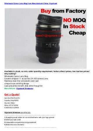 Wholesale Canon Lens Mug from Manufacturer China- Vigortank
Available in stock, no min. order quantity requirement, factory direct prices, low low low prices!
why waiting?
Wholesale Canon Lens Mug
Creative shaped 1:1 as cannon 24-105 camera Lens
Stainless steel liner and plastic outer wall
unique & eye-catching design
Leak prevention lid with slide drink through lid
Manufacturer: Vigortank Drinkware
Get a Quote!
Item No:VTM-PS-0178
Capacity:14oz/400ml
Qty./ctn.:60pcs
Meas.:41*33*65CM
G.W/N.W:21.5/20KGS
Vigortank Drinkware can offer you:
---------------------------------------------------------------------------------------------
1.Accepting small orders for our stocked items with your logo printed
2.OEM your bulk order
3.Unbeatable competitive price guaranteed!
4.Wide choice on the items
-----------------------------------------------------------------------------------------------
 
