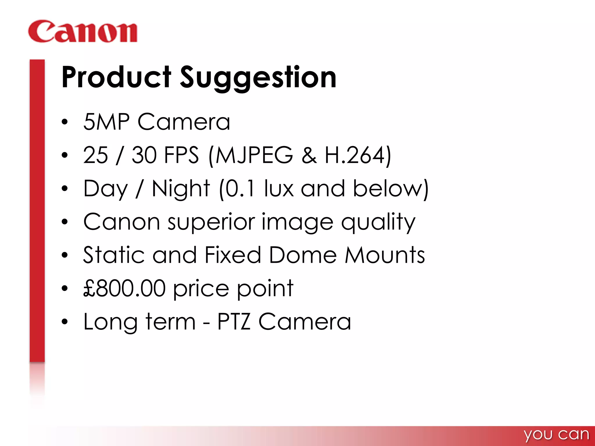 Product Suggestion5MP Camera25 / 30 FPS (MJPEG & H.264)Day / Night (0.1 lux and below)Canon superior image qualityStatic and Fixed Dome Mounts£800.00 price pointLong term - PTZ Camerayou can