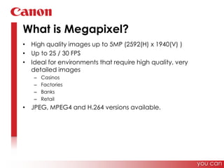 What is Megapixel?High quality images up to 5MP (2592(H) x 1940(V) )Up to 25 / 30 FPSIdeal for environments that require high quality, very detailed imagesCasinosFactories BanksRetailJPEG, MPEG4 and H.264 versions available.you can
