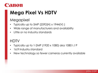 Mega Pixel Vs HDTVMegapixelTypically up to 5MP (2592(H) x 1944(V) )Wide range of manufacturers and availability Little or no industry standardsHDTVTypically up to 1-2MP (1920 x 1080) aka 1080 I / P16:9 Industry standardNew technology so fewer cameras currently available you can