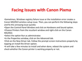 Facing Issues with Canon Pixma
•Sometimes, Windows registry failure issue or the installation error creates a
Canon MG2922 wireless setup issue. Then, you can perform the following steps
and fix this annoying issue quickly:
•Open the Control Panel Window and click on Hardware and Sound option.
•Choose Printers from the resultant window and right-click on the Canon
MG2922.
•Select the option Run as administrator.
•In the Properties window, click on the Advanced tab.
•Click on the New Driver tab. Follow the prompt screen instructions properly by
tapping on Install the Driver option.
•It will take a few minutes to install and when done, reboot the system and
check whether the Canon printer is working properly or not.
 