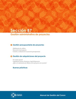 Sección B7

Gestión administrativa de proyectos

Gestión presupuestaria de proyectos
Habilitación de créditos
Ejecución de presupuesto
Control y evaluación de la ejecución presupuestaria

Gestión de adquisiciones del proyecto
El comité especial
Liquidación técnica, financiera y legal del proyecto
¿Qué es la declaratoria de fábrica en los proyectos de inversión?

Buenas prácticas

Manual de Gestión del Canon

 