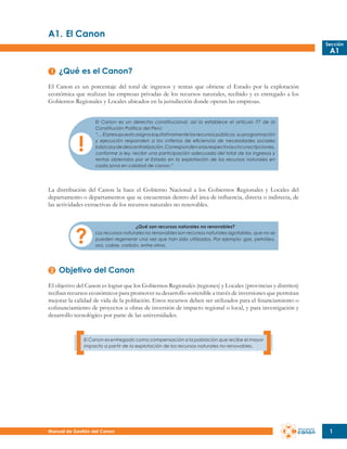 A1.	El Canon
Sección

A1

¿Qué es el Canon?
El Canon es un porcentaje del total de ingresos y rentas que obtiene el Estado por la explotación
económica que realizan las empresas privadas de los recursos naturales, recibido y es entregado a los
Gobiernos Regionales y Locales ubicados en la jurisdicción donde operan las empresas.
El Canon es un derecho constitucional, así lo establece el artículo 77 de la
Constitución Política del Perú:
“… El presupuesto asigna equitativamente los recursos públicos, su programación
y ejecución responden a los criterios de eficiencia de necesidades sociales
básicas y de descentralización. Corresponden a las respectivas circunscripciones,
conforme a ley, recibir una participación adecuada del total de los ingresos y
rentas obtenidos por el Estado en la explotación de los recursos naturales en
cada zona en calidad de canon.”

La distribución del Canon la hace el Gobierno Nacional a los Gobiernos Regionales y Locales del
departamento o departamentos que se encuentran dentro del área de influencia, directa o indirecta, de
las actividades extractivas de los recursos naturales no renovables.
¿Qué son recursos naturales no renovables?
Los recursos naturales no renovables son recursos naturales agotables, que no se
pueden regenerar una vez que han sido utilizados. Por ejemplo: gas, petróleo,
oro, cobre, carbón, entre otros.

Objetivo del Canon
El objetivo del Canon es lograr que los Gobiernos Regionales (regiones) y Locales (provincias y distritos)
reciban recursos económicos para promover su desarrollo sostenible a través de inversiones que permitan
mejorar la calidad de vida de la población. Estos recursos deben ser utilizados para el financiamiento o
cofinanciamiento de proyectos u obras de inversión de impacto regional o local, y para investigación y
desarrollo tecnológico por parte de las universidades.

El Canon es entregado como compensación a la población que recibe el mayor
impacto a partir de la explotación de los recursos naturales no renovables.

Manual de Gestión del Canon

1

 