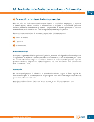B8.	 Resultados de la Gestión de Inversiones - Post Inversión
Sección

B8

Operación y mantenimiento de proyectos
Esta área tiene por finalidad asegurar la correcta entrega de los servicios del proyecto de inversión
al público objetivo. Además analiza si el mantenimiento de proyectos se ha establecido como una
actividad permanente presupuestada, y si existe a programación de acciones para lograr el adecuado
funcionamiento de la infraestructura o servicios públicos generados por el proyecto.
La operación y mantenimiento de proyectos comprende los siguientes procesos:
Puesta en marcha.
Operación.
Mantenimiento.
Puesta en marcha
Corresponde al primer período de operación del proyecto, durante el cual se produce un aumento gradual
de la generación de productos o prestación de servicios, hasta alcanzar el nivel de producción para el cual
fue diseñado. Durante esta etapa se debe efectuar el análisis de la operatividad del proyecto según los
parámetros de diseño. Dependiendo del tipo de proyecto, esta etapa puede tomar desde unos minutos
hasta varios meses o años.
Operación
En esta etapa el proyecto ha alcanzado su pleno funcionamiento y opera en forma regular. No
necesariamente opera en toda su capacidad, ya que se puede haber diseñado con capacidad de reserva
para aumentos de demanda futuros.
La etapa de operación abarca toda la vida útil del proyecto, la cual puede durar meses o años.

Manual de Gestión del Canon

2

 