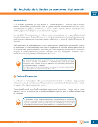 B8.	 Resultados de la Gestión de Inversiones - Post Inversión
Sección

B8

Mantenimiento
Es la actividad permanente que debe realizar el Gobierno Regional o Local con cargo a recursos
públicos denominados gastos corrientes, a fin de lograr el adecuado funcionamiento de la obra o buen
funcionamiento del proyecto, conservando su valor o incluso ampliarlo. Incluye actividades como
cambios, reposiciones o limpieza de la infraestructura o equipos.
Las actividades de mantenimiento se producen como consecuencia del uso o aprovechamiento del
proyecto, lo cual genera desgaste. En caso no se efectúe el mantenimiento previsto, la infraestructura
puede colapsar o dejar de operar de manera regular, reduciéndose el tiempo de vida útil del proyecto de
inversión.
Dada la naturaleza de las acciones de operación y mantenimiento, incluidas previamente en los estudios
de preinversión, no son consideradas como gasto de un proyecto de inversión pública, por lo tanto, no
se financian como gasto de inversión, sino como gasto corriente ya que se refieren a una actividad o
programa de carácter permanente o periódico. En ningún caso, dicha obra repone o incrementa valor a
la infraestructura, sólo permite el mantenimiento de su valor.
Las acciones de operación y mantenimiento no son consideradas proyectos
de inversión pública, por lo tanto, no se financian como gasto de inversión,
sino como gasto corriente ya que se refieren a una actividad o programa de
carácter permanente o periódico.
En ningún caso, el mantenimiento repone o incrementa valor a la infraestructura,
ya que sólo permite el mantenimiento de su valor.

Evaluación ex-post
La evaluación ex-post se efectúa sobre el proyecto una vez terminada su instalación y luego de haber
entrado en su fase de operación, con el fin de analizar sus características de funcionamiento y verificar
su impacto sobre el problema que debe resolver.
Esta evaluación puede ser realizada en cualquier momento de la operación y cuantas veces se estime
necesario, una vez se considere que ya se están produciendo impactos, tanto en los beneficiarios como
en el entorno.
La evaluación ex-post determina sistemática y objetivamente la pertinencia,
eficiencia, eficacia e impacto de todas las actividades desarrolladas a la luz de los
objetivos planteados. Asimismo permite mejorar las actividades que se encuentran
en marcha y obtener lecciones aprendidas para futuras tomas de decisiones.

Manual de Gestión del Canon

3

 