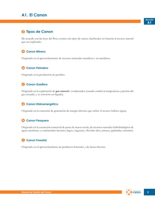 A1.	El Canon
Sección

A1

Tipos de Canon
De acuerdo con las leyes del Perú, existen seis tipos de canon, clasificados en función al recurso natural
que sea explotado:
Canon Minero
Originado en el aprovechamiento de recursos minerales metálicos y no metálicos.
Canon Petrolero
Originado en la producción de petróleo.
Canon Gasífero
Originado en la explotación de gas natural y condensados (cuando cambia la temperatura y presión del
gas extraído, y se convierte en líquido).
Canon Hidroenergético
Originado en la concesión de generación de energía eléctrica que utilice el recurso hídrico (agua).
Canon Pesquero
Originado en la extracción comercial de pesca de mayor escala, de recursos naturales hidrobiológicos de
aguas marítimas, y continentales lacustres (lagos y lagunas) y fluviales (ríos, arroyos, quebradas, torrentes).
Canon Forestal
Originado en el aprovechamiento de productos forestales y de fauna silvestre.

Manual de Gestión del Canon

2

 