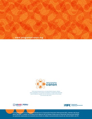 www.programacanon.org

Este manual proporciona una herramienta de gran utilidad
para autoridades y funcionarios municipales con información relevante
para fortalecer la gestión de las inversiones públicas financiadas
con recursos del canon.

El programa Canon es una iniciativa liderada por la Corporación Financiera Internacional (IFC), miembro del Grupo
Banco Mundial, y cuenta con el apoyo de la Agencia de los Estados Unidos para el Desarrollo Internacional (USAID).
Las opiniones expresadas en el presente documento no reflejan necesariamente el punto de vista de USAID o de IFC.

 