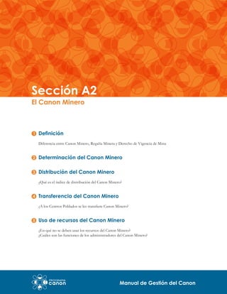 Sección A2
El Canon Minero

Definición
Diferencia entre Canon Minero, Regalía Minera y Derecho de Vigencia de Mina

Determinación del Canon Minero
Distribución del Canon Minero
¿Qué es el índice de distribución del Canon Minero?

Transferencia del Canon Minero
¿A los Centros Poblados se les transfiere Canon Minero?

Uso de recursos del Canon Minero
¿En qué no se deben usar los recursos del Canon Minero?
¿Cuáles son las funciones de los administradores del Canon Minero?

Manual de Gestión del Canon

 