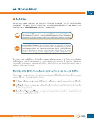 A2.	El Canon Minero
Sección

A2

Definición
Es una participación económica que reciben los Gobiernos Regionales y Locales (municipalidades
provinciales y distritales), del total de ingresos y rentas obtenidas por el Estado por la explotación
económica de los recursos mineros (metálicos y no metálicos).

La minería metálica comprende la explotación de minerales metalíferos, es
decir aquellos a partir de los cuales se obtienen metales luego de un tratamiento
adecuado. Por ejemplo: oro, plata, cobre, hierro, níquel, aluminio, plomo, entre otros.

La minería no metálica comprende las actividades de extracción de recursos
minerales que, luego de un adecuado tratamiento, se transforman en productos
aplicables en diversos usos industriales y agrícolas, gracias a sus propiedades
físicas y/o químicas. Por ejemplo: caliza, hormigón, sal común, arena, arcilla,
mármol, carbón, sílice, yeso, arcilla, magnesio, asbesto, grafito natural, entre otros.

Los recursos que los Gobiernos Regionales y Locales reciban por concepto de Canon serán utilizados
exclusivamente para el financiamiento o cofinanciamiento de proyectos de inversión pública que
comprendan intervenciones orientadas a brindar servicios públicos, y que generen beneficios e impacto
regional y local respectivamente.
Diferencia entre Canon Minero, Regalía Minera y Derecho de Vigencia de Mina
A pesar de que los tres conceptos están relacionados a pagos que deben hacer los titulares de las empresas
mineras al Estado, tienen significados distintos.
El Canon Minero, es un porcentaje del Impuesto a la Renta que pagan las empresas mineras al Estado.
La Regalía Minera, es un pago que se hace al Estado tomando en cuenta la producción de minerales
de las empresas mineras.
Derecho de Vigencia de Mina, es un pago que se hace al Estado teniendo en cuenta el número de
hectáreas otorgadas en concesión.

Manual de Gestión del Canon

1

 