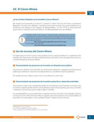 A2.	El Canon Minero
Sección

A2

¿A los Centros Poblados se les transfiere Canon Minero?
De acuerdo con lo precisado en el artículo 7, numeral 7.1, literal a de la Ley de Canon, los Gobiernos
Regionales y Locales están obligados a transferir recursos para inversión a los centros poblados de su
jurisdicción. Sin embargo, la Ley Orgánica de Municipalidades - Ley Nº 27972 2 no realiza precisión
alguna sobre la transferencia de Canon Minero a las Municipalidades de Centro Poblado.
Cualquier persona con acceso a internet puede informarse de los montos
transferidos por concepto de Canon Minero en la página web del Aplicativo de
Distribución de Recursos la Secretaría de Descentralización de la Presidencia
del Consejo de Ministros:
http://sd.pcm.gob.pe/apps/dist/cresumenxmes.aspx
O en la página web del MEF:
http://ofi.mef.gob.pe/transferencias/gl/default.aspx

Uso de recursos del Canon Minero
Las reglas para el uso de los recursos están señaladas en la Ley del Canon Minero3 y su reglamento4 . Sin
embargo estas disposiciones han sido modificadas desde el año 2006 a través de disposiciones de la Ley
Anual de Presupuesto del Sector Público.
Financiamiento de proyectos de inversión en infraestructura pública
Estos proyectos deberán estar destinados a la construcción, reparación o ampliación de infraestructura
pública que contribuyan a mejorar la actividad productiva y la calidad de vida de la población.
Por ejemplo: puentes, colegios, centros cívicos, lozas deportivas, entre otros.
Financiamiento de proyectos de inversión productiva y desarrollo sostenible
Estos proyectos tienen como finalidad desarrollar una actividad que genere beneficios económicos. De
esta forma se impulsa aquellas iniciativas de la población en desventaja económica, para crear, consolidar
o mantener un proyecto que genere empleos dignos y durables.
Las municipalidades en cuyas jurisdicciones se explotan los recursos naturales, están obligadas a destinar
el treinta por ciento (30%) del Canon Minero asignado, para realizar proyectos de inversión pública en
desarrollo a las comunidades o centros poblados donde se explota el recurso mineral.

2

Publicada el 27 de mayo del 2003.
Ley Nº 27506, publicada el 10 de julio del 2001.
4
Decreto Supremo Nº 005-2002-EF, publicado el 9 de enero del 2002.
3

Manual de Gestión del Canon

6

 