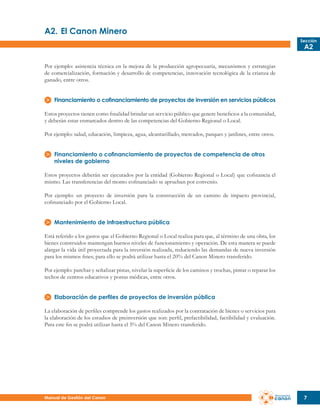 A2.	El Canon Minero
Sección

A2

Por ejemplo: asistencia técnica en la mejora de la producción agropecuaria, mecanismos y estrategias
de comercialización, formación y desarrollo de competencias, innovación tecnológica de la crianza de
ganado, entre otros.
Financiamiento o cofinanciamiento de proyectos de inversión en servicios públicos
Estos proyectos tienen como finalidad brindar un servicio público que genere beneficios a la comunidad,
y deberán estar enmarcados dentro de las competencias del Gobierno Regional o Local.
Por ejemplo: salud, educación, limpieza, agua, alcantarillado, mercados, parques y jardines, entre otros.
Financiamiento o cofinanciamiento de proyectos de competencia de otros
niveles de gobierno
Estos proyectos deberán ser ejecutados por la entidad (Gobierno Regional o Local) que cofinancia el
mismo. Las transferencias del monto cofinanciado se aprueban por convenio.
Por ejemplo: un proyecto de inversión para la construcción de un camino de impacto provincial,
cofinanciado por el Gobierno Local.
Mantenimiento de infraestructura pública
Está referido a los gastos que el Gobierno Regional o Local realiza para que, al término de una obra, los
bienes construidos mantengan buenos niveles de funcionamiento y operación. De esta manera se puede
alargar la vida útil proyectada para la inversión realizada, reduciendo las demandas de nueva inversión
para los mismos fines; para ello se podrá utilizar hasta el 20% del Canon Minero transferido.
Por ejemplo: parchar y señalizar pistas, nivelar la superficie de los caminos y trochas, pintar o reparar los
techos de centros educativos y postas médicas, entre otros.
Elaboración de perfiles de proyectos de inversión pública
La elaboración de perfiles comprende los gastos realizados por la contratación de bienes o servicios para
la elaboración de los estudios de preinversión que son: perfil, prefactibilidad, factibilidad y evaluación.
Para este fin se podrá utilizar hasta el 5% del Canon Minero transferido.

Manual de Gestión del Canon

7

 