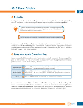 A3.	El Canon Petrolero
Sección

A3

Definición
Es el aporte que reciben los Gobiernos Regionales y Locales (municipalidades provinciales y distritales),
del total de ingresos y rentas obtenidos por el Estado por la explotación económica del petróleo.
A diferencia de los otros tipos de canon existentes, el petróleo presenta un
Sobrecanon, ya que para determinados departamentos se estableció una tasa
adicional a la determinada inicialmente.

Este tipo de Canon tiene leyes particulares para cada departamento que lo recibe.

Los recursos que los Gobiernos Regionales y Locales reciban por concepto de Canon y Sobrecanon
serán utilizados exclusivamente para el financiamiento o cofinanciamiento de proyectos de inversión
pública que comprendan intervenciones orientadas a brindar servicios públicos, y que generen beneficios
e impacto regional y local respectivamente.

Determinación del Canon Petrolero
La determinación del Canon y Sobrecanon Petrolero está precisada en una serie de normas específicas
para los departamentos en cuya jurisdicción se realizan las actividades de explotación económica de
petróleo: Loreto, Ucayali, Piura, Tumbes y Huánuco.

Loreto y Ucayali

Canon: 10% ad valorem sobre la producción total de petróleo.
Sobrecanon: 2.5% del valor de la producción petrolera.

Piura y Tumbes

Canon: 10% ad valorem sobre la producción total de petróleo.
Sobrecanon: 2.5% de la participación sobre la renta que produce la explotación
de petróleo.

Huánuco

Canon: 10% del valor de la producción de hidrocarburos en la zona.

Para determinar qué monto del Canon y Sobrecanon Petrolero corresponde a cada Gobierno Regional y
Local, la Dirección General de Asuntos Económicos y Sociales del Ministerio de Economía y Finanzas
(MEF) fija los índices de distribución, elaborados en base a la información proporcionada por el Ministerio
de Energía y Minas, Perú Petro S.A., y el Instituto Nacional de Estadística e Informática (INEI).

Manual de Gestión del Canon

1

 