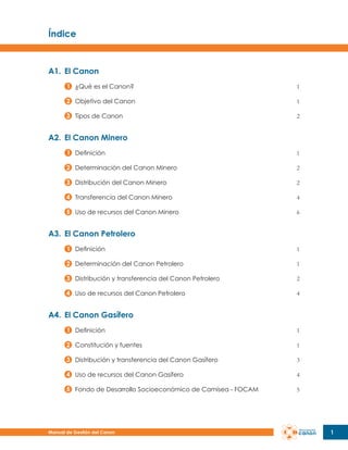 Índice

A1.	 El Canon
¿Qué es el Canon?

1

Objetivo del Canon

1

Tipos de Canon

2

A2.	 El Canon Minero
Definición

1

Determinación del Canon Minero

2

Distribución del Canon Minero

2

Transferencia del Canon Minero

4

Uso de recursos del Canon Minero

6

A3.	 El Canon Petrolero
Definición

1

Determinación del Canon Petrolero

1

Distribución y transferencia del Canon Petrolero

2

Uso de recursos del Canon Petrolero

4

A4.	 El Canon Gasífero
Definición

1

Constitución y fuentes

1

Distribución y transferencia del Canon Gasífero

3

Uso de recursos del Canon Gasífero

4

Fondo de Desarrollo Socioeconómico de Camisea - FOCAM

5

Manual de Gestión del Canon

1

 