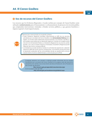 A4.	El Canon Gasífero
Sección

A4

Uso de recursos del Canon Gasífero
Los recursos que los Gobiernos Regionales y Locales reciban por concepto de Canon Gasífero serán
utilizados exclusivamente para el financiamiento o cofinanciamiento de proyectos de inversión pública
que comprendan intervenciones orientadas a brindar servicios públicos, y que generen beneficios e
impacto regional y local respectivamente.
Además de lo mencionado en el párrafo anterior:
>	 Cada Gobierno Regional transfiere directamente el 20% de los recursos
	 percibidos por concepto de Canon Gasífero a las Universidades Públicas de la
	 región. Los fondos serán destinados exclusivamente a la inversión científica y
	 tecnológica que potencien el desarrollo regional. Cuando en la región exista
	 más de una Universidad Pública, el Gobierno Regional los recursos en partes
	 iguales, y en caso no exista ninguna universidad, el Gobierno Regional podrá
	 disponer del monto correspondiente.
>	 Los Gobiernos Locales donde se realiza la actividad de explotación, deberán
	 destinar el 30% del monto que les corresponda, a la inversión productiva para
	 el desarrollo sostenible de las comunidades donde se expide dicho recurso
	 natural. Dicho monto es determinado y comunicado por la PCM.

Cualquier persona con acceso a internet puede informarse de los montos
transferidos por concepto de Canon Gasífero en la página web del Aplicativo
de Distribución de Recursos la Secretaría de Descentralización de la Presidencia
del Consejo de Ministros:
http://sd.pcm.gob.pe/apps/dist/cresumenxmes.aspx
O en la página web del MEF:
http://ofi.mef.gob.pe/transferencias/gl/default.aspx

Manual de Gestión del Canon

4

 