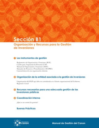 Sección B1

Organización y Recursos para la Gestión
de Inversiones
Los instrumentos de gestión
Reglamento de Organización y Funciones (ROF)
Cuadro para Asignación de Personal (CAP)
Manual de Organización y Funciones (MOF)
Manuales de Procesos y Procedimientos (MAPRO)
Características de una organización eficiente

Organización de la entidad asociada a la gestión de inversiones
Organización del SNIP que debe ser considerada en el diseño organizacional del Gobierno
Regional o Local

Recursos necesarios para una adecuada gestión de las
inversiones públicas
Coordinación interna
¿Qué es un comité de gestión?

Buenas Prácticas

Manual de Gestión del Canon

 