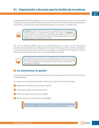 B1.	 Organización y Recursos para la Gestión de Inversiones
Sección

B1

La organización del Gobierno Regional o Local es un aspecto muy importante a tener en cuenta cuando
se quiere usar los recursos del Canon de manera eficaz y eficiente. Sin un buen diseño de la organización,
los proyectos a ejecutar pueden tener muchas dificultades en su operación y resultado final.
La eficacia se refiere al grado de avance y/o cumplimiento de una determinada
variable respecto a la programación prevista, en cambio la eficiencia es
la capacidad para optimizar los insumos (entendiéndose como la mejor
combinación y la menor utilización de recursos para producir bienes y servicios)
empleados para el cumplimiento de metas.

Por ello, las entidades públicas deben revisar permanentemente si cuentan con una organización
adecuada para la gestión de todo el Programa de Inversiones. Es decir que deben evaluar si cuentan con
la estructura, procesos, personal, infraestructura, tecnología, y mecanismos de coordinación y toma de
decisiones que les permita manejar los recursos disponibles para invertir.
Es importante que el diseño de la organización se encuentre en armonía y
articulado con el Plan de Desarrollo Concertado (PDC), las acciones contenidas
en los Planes Estratégicos Institucionales, el Plan Operativo Institucional y el
Presupuesto Institucional.

Los instrumentos de gestión
Los instrumentos de gestión son documentos técnicos que regulan aspectos de la gestión interna de las
entidades públicas.
Los instrumentos de gestión relacionados al diseño de la organización son los siguientes:
Reglamento de Organización y Funciones (ROF)
Cuadro para Asignación de Personal (CAP)
Manual de Organización y Funciones (MOF)
Manual de Procesos y Procedimientos (MAPRO)
En los Gobiernos Regionales y Locales, los instrumentos de gestión son aprobados
por Ordenanza Regional y Ordenanza Municipal, respectivamente.

Manual de Gestión del Canon

1

 