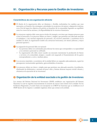 B1.	 Organización y Recursos para la Gestión de Inversiones
Sección

B1

Características de una organización eficiente
El diseño de la organización debe ser dinámico y flexible, realizándose los cambios que sean
necesarios, en función a las estrategias y prioridades en un proceso de mejora y adaptación continua,
con el fin de lograr los objetivos de gestión en beneficio de la comunidad, logrando un equilibrio
entre los costos de las acciones y la disponibilidad de los recursos financieros.
La estructura orgánica debe tener pocos niveles de jerarquía, con áreas que integren procesos para
evitar la burocracia. Los procesos deben ser claros y simples, que permitan una adecuada atención
al ciudadano y una racional asignación de personal y de recursos materiales y económicos de la
entidad. Es decir, la organización tendrá una estructura horizontal, con menos jefaturas y mayor
personal operativo.
La asignación de personal debe ser racional:
>	 Las personas deben ser contratadas para efectuar las tareas que corresponden a su especialidad
	 y no contratar a personal no calificado.
>	 La organización sólo debe crecer cuando sea necesario incrementar la producción de bienes
	 y servicios a la comunidad, siempre y cuando esté asegurado el financiamiento de los gastos
	 correspondientes a corto y mediano plazo.
Los recursos materiales y económicos de la entidad deben ser asignados adecuadamente, según los
presupuestos institucionales aprobados, aprovechándolos al máximo.
Los procesos deben ser claros y simples para que permitan una adecuada atención a la población,
eliminando las deficiencias o acciones de poco valor y limitan alcanzar mayores niveles eficacia y
eficiencia en la ejecución de las inversiones.

Organización de la entidad asociada a la gestión de inversiones
Las normas del Sistema Nacional de Inversiones (SNIP) establecen una organización del Sistema
Nacional, lo cual no significa necesariamente la creación de nuevas áreas dentro de la entidad. En los
Gobiernos Regionales y Locales basta con incorporar en el ROF las funciones que se establecen en el
SNIP dentro de los órganos o unidades orgánicas afines que existan en la entidad.

Manual de Gestión del Canon

3

 