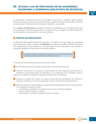 B2.	 Acceso y uso de información de las autoridades,
	
funcionarios y ciudadanos para la toma de decisiones
Sección

B2

La información es importante para que las autoridades, funcionarios y ciudadanos puedan adoptar
decisiones adecuadas y oportunas para la gestión eficaz y eficiente de las inversiones públicas. Para ello
es necesario que la información esté actualizada y disponible, y sea confiable.
Sin un sistema de información, se generaría confusión e incertidumbre, tanto en la organización como
en la población, creando desconfianza frente a las decisiones que se adoptan en Gobierno Regional o
Local en relación con la gestión de las inversiones públicas.

Sistema de información
Un Sistema de Información determina los procesos y actividades críticas que deben ser controladas,
organizando y procesando un conjunto de indicadores que deben ser accesibles en diferentes instancias
de la organización, a fin que puedan servir de soporte para la toma de decisiones y que aseguren un
desempeño apropiado en la gestión de las inversiones públicas.
Las decisiones deben tomarse sobre la base de un conocimiento sustentado de
la realidad y no sólo por experiencia o intuición personal.

Un sistema de información para la gestión de inversiones debe:
Ser definido por los diversos agentes que participan en la gestión institucional.
Alimentar los procesos de evaluación, proporcionando los datos requeridos para elaborar los
indicadores que permitan realizar los diagnósticos y las evaluaciones de los resultados, efectos e
impactos de las acciones realizadas en relación con la gestión de las inversiones.
Garantizar la calidad de los datos y su registro, definiendo los procedimientos de validación y
análisis de consistencia. Es necesario programar el ingreso de datos de las distintas fuentes.
Definir los indicadores correspondientes a cada ámbito del desarrollo del territorio, y de los procesos
y sus resultados, tomando en cuenta:
>	 La facilidad y periodicidad en la obtención de los insumos de datos requeridos.
>	 Fuentes y forma de ingreso al sistema.
>	 Procesamiento y salida de la información hacia los usuarios.

Manual de Gestión del Canon

1

 
