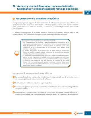 B2.	 Acceso y uso de información de las autoridades,
	
funcionarios y ciudadanos para la toma de decisiones
Sección

B2

Transparencia en la administración pública
Transparencia significa disponer de las herramientas de información necesarias para obtener una
rendición de cuentas clara de los funcionarios y servidores públicos. Tiene como objetivo informar
cómo fueron utilizados el dinero, los recursos y los resultados y objetivos logrados en el ejercicio de la
función pública.
La información transparente de la gestión permite la formulación de mejores políticas públicas, más
sólidas y creíbles, que cuentan con el respaldo de una opinión pública bien informada.

La transparencia de la gestión pública local comprende:
>	 Una clara definición de funciones y responsabilidades: la delimitación de la
	 estructura y responsabilidades de la institución, las funciones de las distintas
	 áreas de gestión del gobierno, relaciones entre el Gobierno Local y los
	 ciudadanos y las organizaciones de la sociedad civil, deben estar
	 definidas y difundidas.
>	 El acceso del público a la información: se debe publicar información
	 fiscal y de gestión completa, dando a conocer las fechas en las que esta
	 estará a disposición de los ciudadanos.
>	 La transparencia en la preparación, ejecución y publicación del presupuesto:
	 supone no sólo la publicación oficial, sino aquella que permita una mejor
	 comprensión de la información que se proporciona para todos los ciudadanos.
>	 La garantía de integridad: hay que asegurar la calidad de los datos
	 fiscales y la información sobre la gestión municipal. Asimismo debe existir
	 una rigurosa evaluación de la información, que permita a los ciudadanos
	 verificar que es real y confiable.

Los responsables de la transparencia en la gestión pública son:
La autoridad elegida por voto popular o los titulares de pliego de cada una de las instituciones o
dependencias públicas de todos los niveles de gobierno.
Los funcionarios públicos que realizan la gestión pública.
Los servidores públicos que poseen o administran la información de las acciones correspondientes
a la gestión pública.
Los ciudadanos y las instituciones de la sociedad civil, a través del ejercicio continúo del derecho a
acceso a la información, con lo cual creará en la institución pública las capacidades de transparencia.

Manual de Gestión del Canon

5

 