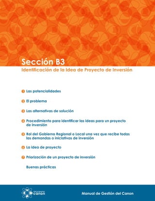Sección B3

Identificación de la Idea de Proyecto de Inversión

Las potencialidades
El problema
Las alternativas de solución
Procedimiento para identificar las ideas para un proyecto
de inversión
Rol del Gobierno Regional o Local una vez que recibe todas
las demandas o iniciativas de inversión
La idea de proyecto
Priorización de un proyecto de inversión
Buenas prácticas

Manual de Gestión del Canon

 