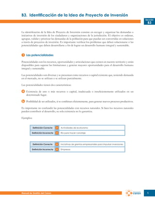 B3.	 Identificación de la Idea de Proyecto de Inversión
Sección

B3

La identificación de la Idea de Proyecto de Inversión consiste en recoger y organizar las demandas o
iniciativas de inversión de los ciudadanos y organizaciones de la jurisdicción. El objetivo es ordenar,
agrupar, validar y priorizar las demandas de la población para que puedan ser convertidas en soluciones
a través de proyectos de inversión. Es importante verificar los problemas que deben solucionarse o las
potencialidades que deben desarrollarse a fin de lograr un desarrollo humano integral y sustentable.
Las potencialidades
Potencialidades son los recursos, oportunidades y articulaciones que existen en nuestro territorio y están
disponibles para superar las limitaciones y generar mayores oportunidades para el desarrollo humano
integral y sustentable.
Las potencialidades son diversas y se presentan como recursos o capital existente que, teniendo demanda
en el mercado, no se utilizan o se utilizan parcialmente.
Las potencialidades tienen dos características:
Existencia de uno o más recursos o capital, inadecuada o insuficientemente utilizados en un
determinado lugar.
Posibilidad de ser utilizados, si se combinan eficientemente, para generar nuevos procesos productivos.
Es importante no confundir las potencialidades con recursos naturales. Si bien los recursos naturales
pueden contribuir al desarrollo, su sola existencia no lo garantiza.
Ejemplos:
Definición Correcta
Definición Incorrecta

Definición Correcta
Definición Incorrecta

Manual de Gestión del Canon

Actividades de ecoturismo
Río para hacer canotaje

Iniciativas de gremios empresariales para impulsar inversiones
Empresas

1

 