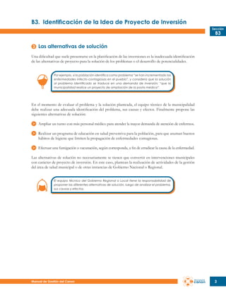 B3.	 Identificación de la Idea de Proyecto de Inversión
Sección

B3

Las alternativas de solución
Una dificultad que suele presentarse en la planificación de las inversiones es la inadecuada identificación
de las alternativas de proyecto para la solución de los problemas o el desarrollo de potencialidades.
Por ejemplo, si la población identifica como problema “se han incrementado las
enfermedades infecto-contagiosas en el pueblo”, y considera que la solución
al problema identificado se traduce en una demanda de inversión: “que la
municipalidad realice un proyecto de ampliación de la posta médica”.

En el momento de evaluar el problema y la solución planteada, el equipo técnico de la municipalidad
debe realizar una adecuada identificación del problema, sus causas y efectos. Finalmente propone las
siguientes alternativas de solución:
Ampliar un turno con más personal médico para atender la mayor demanda de atención de enfermos.
Realizar un programa de educación en salud preventiva para la población, para que asuman buenos
hábitos de higiene que limiten la propagación de enfermedades contagiosas.
Efectuar una fumigación o vacunación, según corresponda, a fin de erradicar la causa de la enfermedad.
Las alternativas de solución no necesariamente se tienen que convertir en intervenciones municipales
con carácter de proyecto de inversión. En este caso, plantean la realización de actividades de la gestión
del área de salud municipal o de otras instancias de Gobierno Nacional o Regional.
El equipo técnico del Gobierno Regional o Local tiene la responsabilidad de
proponer las diferentes alternativas de solución, luego de analizar el problema,
sus causas y efectos.

Manual de Gestión del Canon

3

 