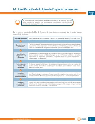 B3.	 Identificación de la Idea de Proyecto de Inversión
Sección

B3

No toda demanda o iniciativa se resuelve con proyectos de inversión, muchas
veces pueden ser resueltos con acciones de coordinación, mantenimiento,
provisión de recursos, entre otros.

En el proceso para definir la Idea de Proyecto de Inversión, se recomienda que el equipo técnico
desarrolle lo siguiente:
Ubicar el problema

Recopilar fuentes de información y verificar los datos en el terreno con los afectados.

Caracterizar el
problema

Precisar localización geográfica, señalando las características del área en sus principales
condiciones para el desarrollo de las actividades económicas, sociales, culturales, así
como las características geográficas, climáticas y poblacionales de la zona.

Identificar la
antigüedad del
problema

Indagar sobre los antecedentes del problema, precisando si el problema se presenta
de manera continua o periódica. Indagar en las instituciones públicas o privadas,
si existieron en el pasado proyectos o programas para solucionar el problema y
cuáles fueron sus resultados.

Precisar causas
y efectos del
problema

Realizar una descripción breve de las causas y efectos del problema, analizando
cuáles son las alternativas posibles para abordarlo, con visión de corto plazo,
mediano o largo plazo.

Investigar
existencia de
problemas afines

Identificar los programas o proyectos que pretenden solucionar un problema similar en
otras localidades. Rescatar lecciones de dichos proyectos y proyectar alternativos.

Proyectar
evolución del
problema

Indicar cuál será la evolución del problema en caso no se solucione. Se recomienda
establecer la línea base con indicadores, que permitirá realizar comparaciones
entre la situación sin proyecto y con proyecto.

Manual de Gestión del Canon

5

 