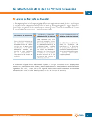 B3.	 Identificación de la Idea de Proyecto de Inversión
Sección

B3

La Idea de Proyecto de Inversión
La descripción de las principales características del proyecto requiere de un trabajo técnico y participativo,
en base a lo cual se elabora una Ficha Técnica en la que se define una ruta crítica para el desarrollo y
ejecución del proyecto, debiendo organizarse un registro de estas Fichas Técnicas de Idea de Proyecto
de Inversión para llevar un control y seguimiento apropiado.

Recopilación de información

Formulación y registro de la
Idea de Proyecto de Inversión

Programación del desarrollo de
la Idea de Proyecto de Inversión

Deben identificarse las fuentes
de información secundaria
y realizar trabajo de campo
técnico con los potenciales
beneficiarios, a fin de obtener
información primaria que
permita la mejor definición
de
los
antecedentes
y
características de la idea de
proyecto.

Debe generarse una Ficha
Técnica de la Idea de Proyecto
de Inversión, donde se precisan
las características técnicas, se
establecen riesgos y medidas
de mitigación, así como la
ruta crítica de desarrollo y
ejecución. Las Fichas Técnicas
se registran en una única base
de datos a cargo de un solo
funcionario que controla su
estado de desarrollo.

Se realizan los procedimientos
para
la
asignación
de
prioridades en el desarrollo
de los proyectos, además se
coordina la atención oportuna
de las necesidades de recursos
y acciones administrativas
correspondientes.

Se recomienda al equipo técnico del Gobierno Regional o Local que la definición técnica del proyecto se
realice con la participación de los actores y potenciales beneficiarios, a fin de identificar adecuadamente
el problema, sus causa y efectos, con lo cual se puede discutir las diferentes alternativas, seleccionando
la más adecuada sobre la cual se define y describe la Idea de Proyecto de Inversión.

Manual de Gestión del Canon

6

 