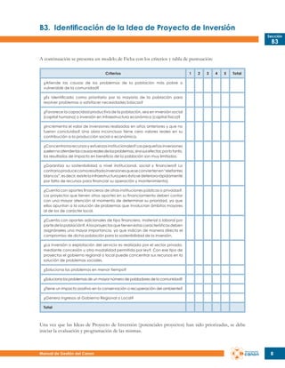 B3.	 Identificación de la Idea de Proyecto de Inversión
Sección

B3

A continuación se presenta un modelo de Ficha con los criterios y tabla de puntuación:
Criterios

1

2

3

4

5

Total

¿Atiende las causas de los problemas de la población más pobre o
vulnerable de la comunidad?
¿Es identificado como prioritario por la mayoría de la población para
resolver problemas o satisfacer necesidades básicas?
¿Favorece la capacidad productiva de la población, sea en inversión social
(capital humano) o inversión en infraestructura económica (capital físico)?
¿Incrementa el valor de inversiones realizadas en años anteriores y que no
fueron concluidas? Una obra inconclusa tiene cero valores reales en su
contribución a la producción social o económica.
¿Concentra los recursos y esfuerzos institucionales? Las pequeñas inversiones
suelen no atender las causas reales de los problemas, sino sus efectos; por lo tanto,
los resultados de impacto en beneficio de la población son muy limitados.
¿Garantiza su sostenibilidad a nivel institucional, social y financiero? Lo
contrario produce como resultado inversiones que se convierten en “elefantes
blancos”, es decir, existe la infraestructura pero ésta se deteriora rápidamente
por falta de recursos para financiar su operación y mantenimiento).
¿Cuenta con aportes financieros de otras instituciones públicas o privadas?.
Los proyectos que tienen otros aportes en su financiamiento deben contar
con una mayor atención al momento de determinar su prioridad, ya que
ellos apuntan a la solución de problemas que involucran ámbitos mayores
al de los de carácter local.
¿Cuenta con aportes adicionales de tipo financiero, material o laboral por
parte de la población?. A los proyectos que tienen estas características deben
asignárseles una mayor importancia, ya que indican de manera directa el
compromiso de dicha población para la sostenibilidad de la inversión.
¿La inversión o explotación del servicio es realizada por el sector privado,
mediante concesión u otra modalidad permitida por ley?. Con ese tipo de
proyectos el gobierno regional o local puede concentrar sus recursos en la
solución de problemas sociales.
¿Soluciona los problemas en menor tiempo?
¿Soluciona los problemas de un mayor número de pobladores de la comunidad?
¿Tiene un impacto positivo en la conservación o recuperación del ambiente?
¿Genera ingresos al Gobierno Regional o Local?
Total

Una vez que las Ideas de Proyecto de Inversión (potenciales proyectos) han sido priorizadas, se debe
iniciar la evaluación y programación de las mismas.

Manual de Gestión del Canon

8

 