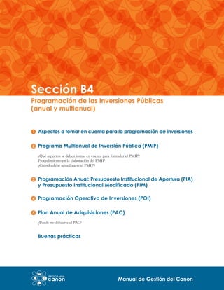 Sección B4

Programación de las Inversiones Públicas
(anual y multianual)
Aspectos a tomar en cuenta para la programación de inversiones
Programa Multianual de Inversión Pública (PMIP)
¿Qué aspectos se deben tomar en cuenta para formular el PMIP?
Procedimiento en la elaboración del PMIP
¿Cuándo debe actualizarse el PMIP?

Programación Anual: Presupuesto Institucional de Apertura (PIA)
y Presupuesto Institucional Modificado (PIM)
Programación Operativa de Inversiones (POI)
Plan Anual de Adquisiciones (PAC)
¿Puede modificarse el PAC?

Buenas prácticas

Manual de Gestión del Canon

 