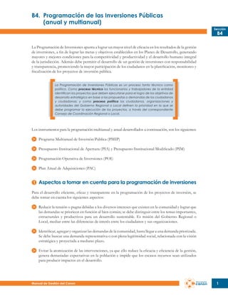 B4.	 Programación de las Inversiones Públicas
	
(anual y multianual)
Sección

B4

La Programación de Inversiones apunta a lograr un mayor nivel de eficacia en los resultados de la gestión
de inversiones, a fin de lograr las metas y objetivos establecidos en los Planes de Desarrollo, generando
mayores y mejores condiciones para la competitividad y productividad y el desarrollo humano integral
de la jurisdicción. Además debe permitir el desarrollo de un gestión de inversiones con responsabilidad
y transparencia, promoviendo la mayor participación de los ciudadanos en la planificación, monitoreo y
fiscalización de los proyectos de inversión pública.
La Programación de Inversiones Públicas es un proceso tanto técnico como
político. Como proceso técnico los funcionarios y trabajadores de la entidad
identifican los proyectos que deben ejecutarse para el logro de los objetivos de
desarrollo estratégico en base a las propuestas o demandas de los ciudadanos
y ciudadanas; y como proceso político los ciudadanos, organizaciones y
autoridades del Gobierno Regional o Local definen la prioridad en la que se
debe programar la ejecución de los proyectos, a través del correspondiente
Consejo de Coordinación Regional o Local.

Los instrumentos para la programación multianual y anual desarrollados a continuación, son los siguientes:
Programa Multianual de Inversión Pública (PMIP)
Presupuesto Institucional de Apertura (PIA) y Presupuesto Institucional Modificado (PIM)
Programación Operativa de Inversiones (POI)
Plan Anual de Adquisiciones (PAC)

Aspectos a tomar en cuenta para la programación de inversiones
Para el desarrollo eficiente, eficaz y transparente en la programación de los proyectos de inversión, se
debe tomar en cuenta los siguientes aspectos:
Reducir la tensión o pugna debidas a los diversos intereses que existen en la comunidad y lograr que
las demandas se prioricen en función al bien común; se debe distinguir entre los temas importantes,
estructurales y productivos para un desarrollo sustentable. Es misión del Gobierno Regional o
Local, mediar entre las diferencias de interés entre los ciudadanos y sus organizaciones.
Identificar, agregar y organizar las demandas de la comunidad, hasta llegar a una demanda priorizada.
Se debe buscar una demanda representativa o con plena legitimidad social, relacionada con la visión
estratégica y proyectada a mediano plazo.
Evitar la atomización de las intervenciones, ya que ello reduce la eficacia y eficiencia de la gestión,
genera demasiadas expectativas en la población e impide que los escasos recursos sean utilizados
para producir impactos en el desarrollo.

Manual de Gestión del Canon

1

 