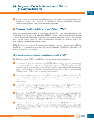 B4.	 Programación de las Inversiones Públicas
	
(anual y multianual)
Sección

B4

Realizar estudios de preinversión para asegurar que la intervención a realizar con el proyecto de
inversión no producirá efectos negativos a la comunidad, evaluándose los impactos ambientales,
costos de mantenimiento y recursos que permitirán financiarlos.

Programa Multianual de Inversión Pública (PMIP)
Es un instrumento de programación de las inversiones identificadas y concertadas para el logro de los
objetivos del desarrollo integral de la localidad. El PMIP contiene los Proyectos de Inversión Pública
(PIP) que deben ser ejecutados por la entidad con financiamiento público total o parcial. Las inversiones
son priorizadas para un período de 3 años, en función a las necesidades del desarrollo como de las
capacidades institucionales para su financiamiento.
El PMIP incorpora los proyectos de inversión que constituyen soluciones a los principales problemas
identificados en el proceso de planeamiento del desarrollo concertado y debidamente priorizados en el
proceso de presupuesto participativo.
¿Qué aspectos se deben tomar en cuenta para formular el PMIP?
Para la formulación del PMIP la entidad deberá tomar en cuenta los siguientes aspectos:
Los proyectos de inversión incorporados en el PMIP deben considerar los costos estimados de
operación, mantenimiento y reposición, a fin de asegurar su sostenibilidad durante la vida útil del
proyecto. Antes de programar nuevos proyectos de inversión, se deberá asegurar la asignación de
recursos correspondiente a la operación y mantenimiento de los proyectos activos e infraestructura
pública existente, a fin de permitir su adecuado funcionamiento.
El cronograma de ejecución de cada proyecto debe ser consistente con el plazo de ejecución y los
montos de inversión estipulados en los estudios de preinversión del proyecto, de modo que se
asegure que los beneficios del proyecto se generen en los plazos previstos y no se incurra en mayores
costos y gastos.
Las entidades y empresas que pertenecen o están adscritas a un Gobierno Regional o Gobierno
Local, remiten a la Oficina de Programación de Inversiones (OPI) de la entidad sus propuestas de
proyecto para ser incorporadas en el PMIP.
Para el primer año del PMIP, la asignación presupuestaria total será la que se estime para dicho año
de acuerdo a las proyecciones de ingresos del presupuesto institucional (PIM); para los dos años
siguientes se tomará en cuenta las proyecciones de recursos públicos contemplados en el Marco
Macroeconómico Multianual aprobado por el Ministerio de Economía y Finanzas (MEF).
Los Gobiernos Regionales, como paso previo a la elaboración de su PMIP, deberán coordinar con
los Gobiernos Locales que se ubiquen en su circunscripción territorial, a fin de evitar duplicidades
en los proyectos de inversión, y deberá concertar esfuerzos para formular proyectos integrales y
de cofinanciamiento.

Manual de Gestión del Canon

2

 