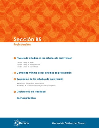 Sección B5
Preinversión

Niveles de estudios en los estudios de preinversión
Estudio a nivel de perfil
Estudio a nivel de prefactibilidad
Estudio a nivel de factibilidad

Contenido mínimo de los estudios de preinversión
Evaluación de los estudios de preinversión
Alternativas para realizar la evaluación
Resultados de la evaluación de un proyecto de inversión

Declaratoria de viabilidad
Buenas prácticas

Manual de Gestión del Canon

 