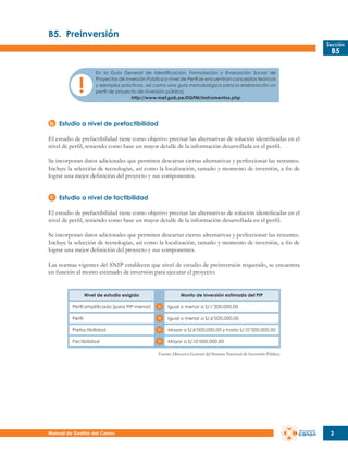 B5.	 Preinversión
Sección

B5

En la Guía General de Identificación, Formulación y Evaluación Social de
Proyectos de Inversión Pública a nivel de Perfil se encuentran conceptos teóricos
y ejemplos prácticos, así como una guía metodológica para la elaboración un
perfil de proyecto de inversión pública.
http://www.mef.gob.pe/DGPM/instrumentos.php

Estudio a nivel de prefactibilidad
El estudio de prefactibilidad tiene como objetivo precisar las alternativas de solución identificadas en el
nivel de perfil, teniendo como base un mayor detalle de la información desarrollada en el perfil.
Se incorporan datos adicionales que permiten descartar ciertas alternativas y perfeccionar las restantes.
Incluye la selección de tecnologías, así como la localización, tamaño y momento de inversión, a fin de
lograr una mejor definición del proyecto y sus componentes.
Estudio a nivel de factibilidad
El estudio de prefactibilidad tiene como objetivo precisar las alternativas de solución identificadas en el
nivel de perfil, teniendo como base un mayor detalle de la información desarrollada en el perfil.
Se incorporan datos adicionales que permiten descartar ciertas alternativas y perfeccionar las restantes.
Incluye la selección de tecnologías, así como la localización, tamaño y momento de inversión, a fin de
lograr una mejor definición del proyecto y sus componentes.
Las normas vigentes del SNIP establecen que nivel de estudio de preinversión requerido, se encuentra
en función al monto estimado de inversión para ejecutar el proyecto:

Nivel de estudio exigido

Monto de inversión estimada del PIP

Perfil simplificado (para PIP menor)

Igual o menor a S/.1’200,000.00

Perfil

Igual o menor a S/.6’000,000.00

Prefactibilidad

Mayor a S/.6’000,000.00 y hasta S/.10´000,000.00

Factibilidad

Mayor a S/.10’000,000.00
Fuente: Directiva General del Sistema Nacional de Inversión Pública.

Manual de Gestión del Canon

3

 