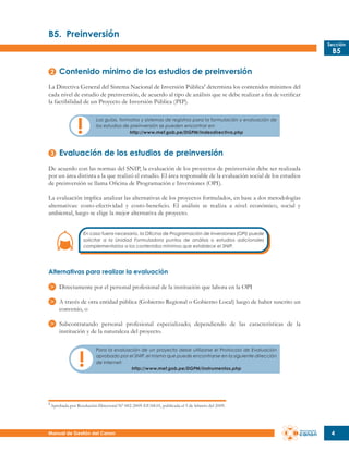 B5.	 Preinversión
Sección

B5

Contenido mínimo de los estudios de preinversión
La Directiva General del Sistema Nacional de Inversión Pública1 determina los contenidos mínimos del
cada nivel de estudio de preinversión, de acuerdo al tipo de análisis que se debe realizar a fin de verificar
la factibilidad de un Proyecto de Inversión Pública (PIP).
Las guías, formatos y sistemas de registros para la formulación y evaluación de
los estudios de preinversión se pueden encontrar en:
http://www.mef.gob.pe/DGPM/indexdirectiva.php

Evaluación de los estudios de preinversión
De acuerdo con las normas del SNIP, la evaluación de los proyectos de preinversión debe ser realizada
por un área distinta a la que realizó el estudio. El área responsable de la evaluación social de los estudios
de preinversión se llama Oficina de Programación e Inversiones (OPI).
La evaluación implica analizar las alternativas de los proyectos formulados, en base a dos metodologías
alternativas: costo-efectividad y costo-beneficio. El análisis se realiza a nivel económico, social y
ambiental, luego se elige la mejor alternativa de proyecto.
En caso fuera necesario, la Oficina de Programación de Inversiones (OPI) puede
solicitar a la Unidad Formuladora puntos de análisis o estudios adicionales
complementarios a los contenidos mínimos que establece el SNIP.

Alternativas para realizar la evaluación
Directamente por el personal profesional de la institución que labora en la OPI
A través de otra entidad pública (Gobierno Regional o Gobierno Local) luego de haber suscrito un
convenio, o
Subcontratando personal profesional especializado; dependiendo de las características de la
institución y de la naturaleza del proyecto.
Para la evaluación de un proyecto debe utilizarse el Protocolo de Evaluación
aprobado por el SNIP, el mismo que puede encontrarse en la siguiente dirección
de Internet:
http://www.mef.gob.pe/DGPM/instrumentos.php

1

Aprobada por Resolución Directoral Nº 002-2009-EF/68.01, publicada el 5 de febrero del 2009.

Manual de Gestión del Canon

4

 