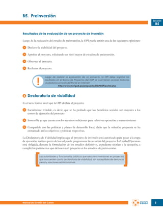 B5.	 Preinversión
Sección

B5

Resultados de la evaluación de un proyecto de inversión
Luego de la evaluación del estudio de preinversión, la OPI puede emitir una de las siguientes opiniones:
Declarar la viabilidad del proyecto.
Aprobar el proyecto, solicitando un nivel mayor de estudios de preinversión.
Observar el proyecto.
Rechazar el proyecto.
Luego de realizar la evaluación de un proyecto, la OPI debe registrar los
resultados en el Banco de Proyectos del SNIP, al cual tienen acceso todos los
ciudadanos a través del Portal en Internet:
http://www.mef.gob.pe/propuesta/DGPMSP/portal.php

Declaratoria de viabilidad
Es el acto formal en el que la OPI declara el proyecto:
Socialmente rentable, es decir, que se ha probado que los beneficios sociales son mayores a los
costos de ejecución del proyecto
Sostenible ya que cuenta con los recursos suficientes para cubrir su operación y mantenimiento
Compatible con las políticas y planes de desarrollo local, dado que la solución propuesta se ha
enmarcado en los objetivos y políticas respectivas.
La Declaratoria de Viabilidad implica que el proyecto de inversión está autorizado para pasar a la etapa
de ejecución; recién a partir de lo cual puede programarse la ejecución del proyecto. La Unidad Ejecutora
está obligada, durante la formulación de los estudios definitivos, expediente técnico y la ejecución, a
cumplir los parámetros que definieron el proyecto en los estudios de preinversión.
Las autoridades y funcionarios públicos que ejecuten inversiones en proyectos
que no cuenten con la declaratoria de viabilidad, son susceptibles de denuncia
penal y sanciones administrativas.

Manual de Gestión del Canon

5

 