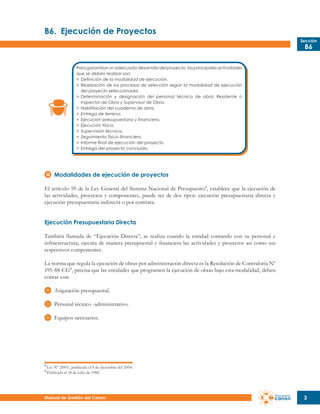 B6.	 Ejecución de Proyectos
Sección

B6

Para garantizar un adecuado desarrollo del proyecto, las principales actividades
que se deben realizar son:
>	 Definición de la modalidad de ejecución.
>	 Realización de los procesos de selección según la modalidad de ejecución
	 del proyecto seleccionada.
>	 Determinación y designación del personal técnico de obra: Residente o
	 Inspector de Obra y Supervisor de Obra.
>	 Habilitación del cuaderno de obra.
>	 Entrega de terreno.
>	 Ejecución presupuestaria y financiera.
>	 Ejecución física.
>	 Supervisión técnica.
>	 Seguimiento físico-financiero.
>	 Informe final de ejecución del proyecto.
>	 Entrega del proyecto concluido.

Modalidades de ejecución de proyectos
El artículo 59 de la Ley General del Sistema Nacional de Presupuesto2 , establece que la ejecución de
las actividades, proyectos y componentes, puede ser de dos tipos: ejecución presupuestaria directa y
ejecución presupuestaria indirecta o por contrata.
Ejecución Presupuestaria Directa
También llamada de “Ejecución Directa”, se realiza cuando la entidad contando con su personal e
infraestructura, ejecuta de manera presupuestal y financiera las actividades y proyectos así como sus
respectivos componentes.
La norma que regula la ejecución de obras por administración directa es la Resolución de Contraloría Nº
195-88-CG3 , precisa que las entidades que programen la ejecución de obras bajo esta modalidad, deben
contar con:
Asignación presupuestal.
Personal técnico -administrativo.
Equipos necesarios.

2
3

Ley Nº 28411, publicada el 8 de diciembre del 2004.
Publicada el 18 de julio de 1988.

Manual de Gestión del Canon

3

 