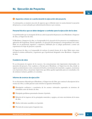 B6.	 Ejecución de Proyectos
Sección

B6

Aspectos a tener en cuenta durante la ejecución del proyecto
A continuación, se enumera una serie de aspectos que se deberán tener en cuenta durante la ejecución
del proyecto, ya sean realizados por administración directa o por contrata.
Personal técnico que se debe designar o contratar para la ejecución de la obra
Los profesionales que se encargarán de llevar a cabo la ejecución del proyecto son el Residente o Inspector
de obra y el Supervisor de obra.
El Residente o Inspector de obra, es el responsable de la ejecución de los proyectos en cumplimiento y
aplicación del Expediente Técnico aprobado y la ejecución del presupuesto correspondiente de la obra.
Debe ser un profesional, ingeniero o arquitecto, habilitado por su colegio profesional y contar con
experiencia en el tipo de proyecto a ejecutar.
El Supervisor de obra, es el responsable de realizar el control técnico de la obra. Debe tener como
mínimo la misma calificación y experiencia que el profesional designado como Residente o Inspector
de obra.
Cuaderno de obra
Es un documento de registro de los sucesos y las comunicaciones más importantes relacionadas a la
ejecución del proyecto. Este cuaderno es llevado por el Residente y el Supervisor de obra, donde se
registra acontecimientos como: constancia de hechos, movimientos de materiales y equipos, ocurrencias
con el personal, clima y situaciones imprevistas que deben quedar registradas para ser consultadas a fin
de esclarecer reclamos, pedidos y/o consultas.
Informe de avance de ejecución
Es un documento elaborado por el Residente y el Supervisor de Obra, que contiene la descripción de los
avances de obra y se debe precisar como mínimo la siguiente información:
Descripción cualitativa y cuantitativa de los avances valorizados expresados en términos de
cantidades como de frentes de obra.
Principales problemas presentados durante el período.
Relación de los ingresos de los principales materiales y equipos, así como movimiento de la mano
de obra.
Hechos relevantes sucedidos en el período.
Previsión de avances para el siguiente mes.

Manual de Gestión del Canon

5

 