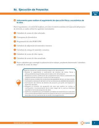 B6.	 Ejecución de Proyectos
Sección

B6

Instrumentos para realizar el seguimiento de ejecución física y económica de
la obra
Para el seguimiento y el control de los plazos, así como el control económico de la ejecución del proyecto
de inversión, se suelen utilizar los siguientes instrumentos:
Calendario de avance de obra valorizado.
Cronograma de desembolsos.
Programación de obra PERT-CPM.
Calendario de adquisición de materiales e insumos.
Calendario de entrega de materiales e insumos.
Calendario de avance de obra vigente.
Calendario de avance de obra actualizado.
Nuevo calendario que contemple la aceleración de los trabajos, usualmente denominado “calendario
acelerado de avance de obras”.
Aspectos a tener en cuenta durante la ejecución del proyecto:
>	 Realizar el seguimiento y verificación de avance de metas físicas y
	 presupuestarias programadas para la ejecución del proyecto.
>	 Realizar el control y verificación de cumplimiento de criterios y estándares de
	 calidad durante el proceso constructivo del proyecto.
>	 Verificar que se cumplan las condiciones del expediente técnico y/o del contrato.
>	 Contrastar la valorización de obra con las condiciones de viabilidad del proyecto.
>	 Formulación del informe de término de proyecto por parte del Inspector o
	 Supervisor de obra.
>	 Designar la comisión de recepción de obra que verifica en campo la
	 culminación y funcionamiento de la obra, luego de lo cual sus miembros
	 suscriben el acta de recepción de obra.
>	 Definir las competencias y actividades que deben ser realizadas por cada área
	 y funcionario de la entidad, tanto en los aspectos técnicos como administrativos
	 para ejecutar las inversiones de acuerdo a la programación.

Manual de Gestión del Canon

7

 