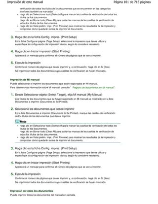 Impresión de este manual                                                                             Página 101 de 716 páginas

         verificación de todos los títulos de los documentos que se encuentren en las categorías
         inferiores también se marcarán.
         Haga clic en Seleccionar todo (Select All) para marcar las casillas de verificación de todos los
         títulos de los documentos.
         Haga clic en Borrar todo (Clear All) para quitar las marcas de las casillas de verificación de
         todos los títulos de los documentos.
         Haga clic en Vista prelim. impr. (Print Preview) para mostrar los resultados de la impresión y
         comprobar cómo quedarán antes de imprimir el documento.


  3. Haga clic en la ficha Config. impres. (Print Setup)
     En la ficha Configurar página (Page Setup), seleccione la impresora que desee utilizar y
     especifique la configuración de impresión básica, según lo considere necesario.


  4. Haga clic en Iniciar impresión (Start Printing)
     Aparecerá un mensaje para confirmar el número de páginas que se van a imprimir.


  5. Ejecute la impresión
     Confirme el número de páginas que desee imprimir y, a continuación, haga clic en Sí (Yes).
     Se imprimirán todos los documentos cuyas casillas de verificación se hayan marcado.


 Impresión de Mi manual
 Puede seleccionar e imprimir los documentos que estén registrados en Mi manual.
 Para obtener más información sobre Mi manual, consulte " Registro de documentos en Mi manual ".


  1. Desde Seleccionar objeto (Select Target), elija Mi manual (My Manual)
     Los títulos de los documentos que se hayan registrado en Mi manual se mostrarán en la lista
     Documentos a imprimir (Documents to Be Printed).


  2. Seleccione los documentos que desee imprimir
     En la lista Documentos a imprimir (Documents to Be Printed), marque las casillas de verificación
     de los títulos de los documentos que desee imprimir.

         Nota
         Haga clic en Seleccionar todo (Select All) para marcar las casillas de verificación de todos los
         títulos de los documentos.
         Haga clic en Borrar todo (Clear All) para quitar las marcas de las casillas de verificación de
         todos los títulos de los documentos.
         Haga clic en Vista prelim. impr. (Print Preview) para mostrar los resultados de la impresión y
         comprobar cómo quedarán antes de imprimir el documento.


  3. Haga clic en la ficha Config. impres. (Print Setup)
     En la ficha Configurar página (Page Setup), seleccione la impresora que desee utilizar y
     especifique la configuración de impresión básica, según lo considere necesario.


  4. Haga clic en Iniciar impresión (Start Printing)
     Aparecerá un mensaje para confirmar el número de páginas que se van a imprimir.


  5. Ejecute la impresión
     Confirme el número de páginas que desee imprimir y, a continuación, haga clic en Sí (Yes).
     Se imprimirán todos los documentos cuyas casillas de verificación se hayan marcado.


 Impresión de todos los documentos
 Puede imprimir todos los documentos del manual en pantalla.
 